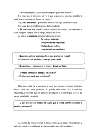 - Se não conseguiu. O que aconteceu para que não o levasse?
     Foi então que a serpente, ao ver o que se passava, se pôs a assobiar à
sua frente, mostrando os dentes de veneno.
     - Ai, uma serpente! – gritou ele e atirou-se ao lago para lhe escapar.
     Foi a vez de o crocodilo avançar de boca aberta.
     - Ai, que este me come! – gritou novamente o rapaz, subindo para a
outra margem, sempre com o frango debaixo do braço.
     Aí estava o papagaio, empoleirado numa árvore:
                                És ladrão, és ladrão,
                                vou prender-te na prisão!
                                És ladrão, és ladrão,
                                vou prender-te na prisão!


     - Quando o polícia apareceu. Será que prendeu o rapaz?
     - Então será que ele levou o frango para casa?


     - Um  polícia… - assustou-se o moço. – Deixa-me fugir.


     - O rapaz conseguiu escapar ao polícia?
     - Então o que será que aconteceu?




     Mas logo atrás de si começou a ouvir uns passos, primeiro distantes,
depois cada vez mais próximos. A grande velocidade. Era a avestruz.
Apavorado, pensando que um polícia o perseguia, o rapaz largou a ave e só
parou, esbaforido, na aldeia.


     - O que aconteceu depois do susto que o rapaz apanhou quando a
avestruz apareceu?




     Às costas da irmã avestruz, o frango voltou para casa. Para festejar, a
galinha juntou todos os filhos e fez-lhes um bolo com vários andares.
 