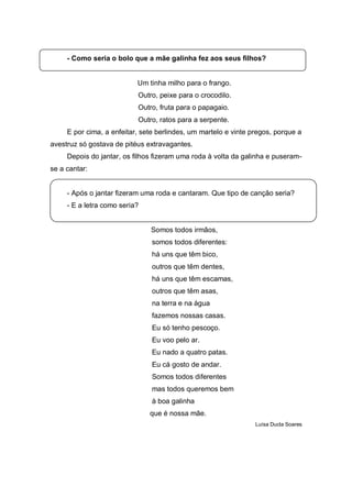- Como seria o bolo que a mãe galinha fez aos seus filhos?


                           Um tinha milho para o frango.
                           Outro, peixe para o crocodilo.
                           Outro, fruta para o papagaio.
                           Outro, ratos para a serpente.
     E por cima, a enfeitar, sete berlindes, um martelo e vinte pregos, porque a
avestruz só gostava de pitéus extravagantes.
     Depois do jantar, os filhos fizeram uma roda à volta da galinha e puseram-
se a cantar:


     - Após o jantar fizeram uma roda e cantaram. Que tipo de canção seria?
     - E a letra como seria?


                               Somos todos irmãos,
                                somos todos diferentes:
                                há uns que têm bico,
                                outros que têm dentes,
                                há uns que têm escamas,
                                outros que têm asas,
                                na terra e na água
                                fazemos nossas casas.
                                Eu só tenho pescoço.
                                Eu voo pelo ar.
                                Eu nado a quatro patas.
                                Eu cá gosto de andar.
                                Somos todos diferentes
                                mas todos queremos bem
                                à boa galinha
                               que é nossa mãe.
                                                                 Luísa Ducla Soares
 