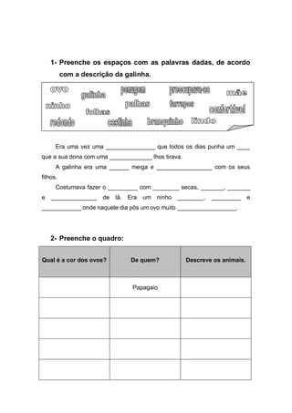 1- Preenche os espaços com as palavras dadas, de acordo
          com a descrição da galinha.




      Era uma vez uma _______________ que todos os dias punha um ____
que a sua dona com uma _____________ lhos tirava.
      A galinha era uma ______ meiga e _________________ com os seus
filhos.
      Costumava fazer o _________ com ________ secas, _______, _______
e   ______________    de   lã.   Era   um   ninho   ________,   _________    e
____________ onde naquele dia pôs um ovo muito __________________.




    2- Preenche o quadro:


Qual é a cor dos ovos?            De quem?            Descreve os animais.



                                  Papagaio
 