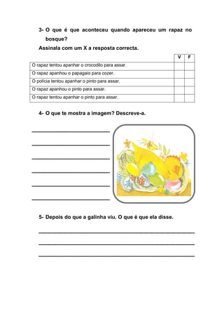 3- O que é que aconteceu quando apareceu um rapaz no
      bosque?
   Assinala com um X a resposta correcta.
                                                            V   F
O rapaz tentou apanhar o crocodilo para assar.
O rapaz apanhou o papagaio para cozer.
O polícia tentou apanhar o pinto para assar.
O rapaz apanhou o pinto para assar.
O rapaz tentou apanhar o pinto para assar.


   4- O que te mostra a imagem? Descreve-a.




   5- Depois do que a galinha viu. O que é que ela disse.
 
