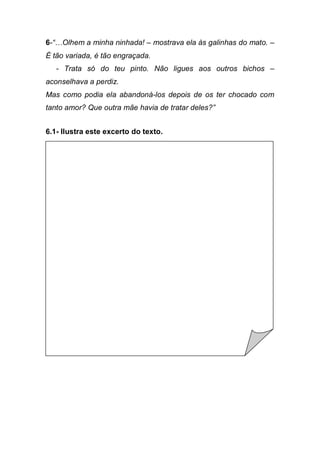6-“…Olhem  a  minha  ninhada!  – mostrava ela às galinhas do mato. –
É tão variada, é tão engraçada.
   - Trata só do teu pinto. Não ligues aos outros bichos –
aconselhava a perdiz.
Mas como podia ela abandoná-los depois de os ter chocado com
tanto  amor?  Que  outra  mãe  havia  de  tratar  deles?”


6.1- Ilustra este excerto do texto.
 