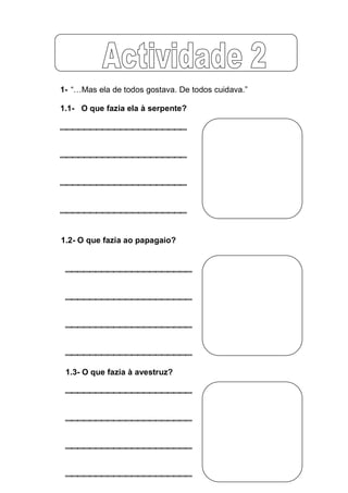 1- “…Mas  ela  de  todos  gostava.  De  todos  cuidava.”

1.1- O que fazia ela à serpente?




1.2- O que fazia ao papagaio?




 1.3- O que fazia à avestruz?
 