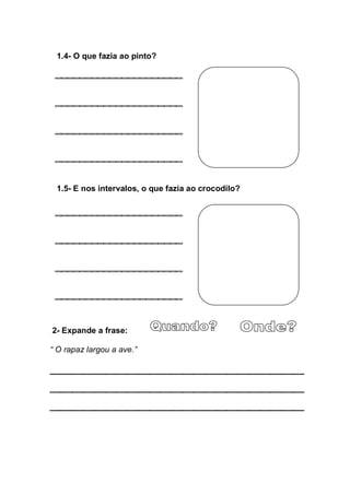 1.4- O que fazia ao pinto?




  1.5- E nos intervalos, o que fazia ao crocodilo?




2- Expande a frase:

“  O  rapaz  largou  a  ave.”
 