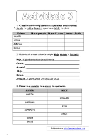 1- Classifica morfologicamente as palavras sublinhadas:
O piquete do polícia Zeferino apanhou o ladrão do pinto.

    Palavra        Nome próprio   Nome Comum        Nome colectivo
piquete
policia
Zeferino
ladrão

   2- Reconstrói a frase começando por Hoje, Ontem e Amanhã:

   Hoje, A galinha é uma mãe carinhosa. _______________________
   Ontem, ____________________________________________
   Amanhã, __________________________________________
    Hoje, _____________________________________________________
   Ontem, ____________________________________________
   Amanhã, A galinha fará um bolo aos filhos.___________________


   3- Escreve o singular ou o plural das palavras.
              singular                         plural
              galinha
                                              crocodilo
              papagaio
                                                ovos
           confortável
                                               pitéus
               perdiz
               prisão

                                    Publicado em: http://www.escolovar.org
 