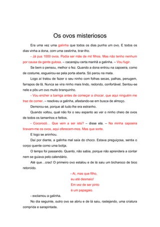 Os ovos misteriosos
     Era uma vez uma galinha que todos os dias punha um ovo. E todos os
dias vinha a dona, com uma cestinha, tirar-lho.
     - Já pus 1000 ovos. Podia ser mãe de mil filhos. Mas não tenho nenhum
por causa da gente gulosa. – cacarejou certa manhã a galinha. – Vou fugir.
     Se bem o pensou, melhor o fez. Quando a dona entrou na capoeira, como
de costume, esgueirou-se pela porta aberta. Só parou na mata.
     Logo aí tratou de fazer o seu ninho com folhas secas, palhas, penugem,
farrapos de lã. Nunca se vira ninho mais lindo, redondo, confortável. Sentou-se
nele e pôs um ovo muito branquinho.
     - Vou encher a barriga antes de começar a chocar, que aqui ninguém me
traz de comer. – resolveu a galinha, afastando-se em busca de almoço.
     Demorou-se, porque ali tudo lhe era estranho.
     Quando voltou, qual não foi o seu espanto ao ver o ninho cheio de ovos
de todos os tamanhos e feitios.
     - Cocorocó…   Que   vem   a   ser   isto? – disse ela. – Na minha capoeira
tiravam-me os ovos, aqui oferecem-mos. Mas que sorte.
     E logo se aninhou.
     Daí por diante, a galinha mal saía do choco. Estava preguiçosa, sentia o
corpo quente como uma botija.
     O tempo foi passando. Quanto, não sabia, porque não aprendera a contar
nem se guiava pelo calendário.
     Até  que…crac!  O  primeiro  ovo  estalou  e  de  lá  saiu  um  bicharoco  de  bico  
retorcido.
                                    - Ai, mas que filho,
                                    eu até desmaio!
                                    Em vez de ser pinto
                                    é um papagaio.
     - exclamou a galinha.
     No dia seguinte, outro ovo se abriu e de lá saiu, rastejando, uma criatura
comprida e sarapintada.
 