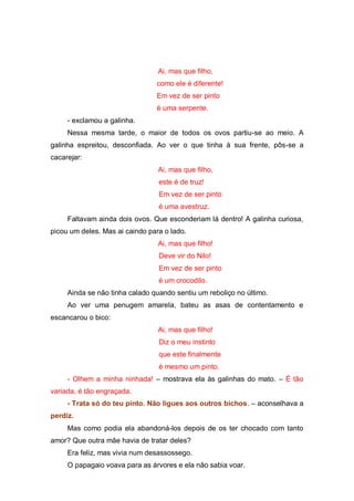 Ai, mas que filho,
                                como ele é diferente!
                                Em vez de ser pinto
                                é uma serpente.
     - exclamou a galinha.
     Nessa mesma tarde, o maior de todos os ovos partiu-se ao meio. A
galinha espreitou, desconfiada. Ao ver o que tinha à sua frente, pôs-se a
cacarejar:
                                 Ai, mas que filho,
                                 este é de truz!
                                 Em vez de ser pinto
                                 é uma avestruz.
     Faltavam ainda dois ovos. Que esconderiam lá dentro! A galinha curiosa,
picou um deles. Mas ai caindo para o lado.
                                 Ai, mas que filho!
                                 Deve vir do Nilo!
                                 Em vez de ser pinto
                                 é um crocodilo.
     Ainda se não tinha calado quando sentiu um reboliço no último.
     Ao ver uma penugem amarela, bateu as asas de contentamento e
escancarou o bico:
                                 Ai, mas que filho!
                                 Diz o meu instinto
                                 que este finalmente
                                 é mesmo um pinto.
     - Olhem a minha ninhada! – mostrava ela às galinhas do mato. – É tão
variada, é tão engraçada.
     - Trata só do teu pinto. Não ligues aos outros bichos. – aconselhava a
perdiz.
     Mas como podia ela abandoná-los depois de os ter chocado com tanto
amor? Que outra mãe havia de tratar deles?
     Era feliz, mas vivia num desassossego.
     O papagaio voava para as árvores e ela não sabia voar.
 