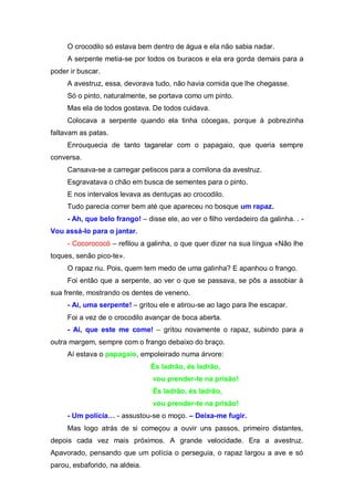 O crocodilo só estava bem dentro de água e ela não sabia nadar.
     A serpente metia-se por todos os buracos e ela era gorda demais para a
poder ir buscar.
     A avestruz, essa, devorava tudo, não havia comida que lhe chegasse.
     Só o pinto, naturalmente, se portava como um pinto.
     Mas ela de todos gostava. De todos cuidava.
     Colocava a serpente quando ela tinha cócegas, porque à pobrezinha
faltavam as patas.
     Enrouquecia de tanto tagarelar com o papagaio, que queria sempre
conversa.
     Cansava-se a carregar petiscos para a comilona da avestruz.
     Esgravatava o chão em busca de sementes para o pinto.
     E nos intervalos levava as dentuças ao crocodilo.
     Tudo parecia correr bem até que apareceu no bosque um rapaz.
     - Ah, que belo frango! – disse ele, ao ver o filho verdadeiro da galinha. . -
Vou assá-lo para o jantar.
     - Cocorococó – refilou a galinha, o que quer dizer na sua língua «Não lhe
toques, senão pico-te».
     O rapaz riu. Pois, quem tem medo de uma galinha? E apanhou o frango.
     Foi então que a serpente, ao ver o que se passava, se pôs a assobiar à
sua frente, mostrando os dentes de veneno.
     - Ai, uma serpente! – gritou ele e atirou-se ao lago para lhe escapar.
     Foi a vez de o crocodilo avançar de boca aberta.
     - Ai, que este me come! – gritou novamente o rapaz, subindo para a
outra margem, sempre com o frango debaixo do braço.
     Aí estava o papagaio, empoleirado numa árvore:
                                És ladrão, és ladrão,
                                vou prender-te na prisão!
                                És ladrão, és ladrão,
                                vou prender-te na prisão!
     - Um  polícia… - assustou-se o moço. – Deixa-me fugir.
     Mas logo atrás de si começou a ouvir uns passos, primeiro distantes,
depois cada vez mais próximos. A grande velocidade. Era a avestruz.
Apavorado, pensando que um polícia o perseguia, o rapaz largou a ave e só
parou, esbaforido, na aldeia.
 