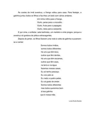 Às costas da irmã avestruz, o frango voltou para casa. Para festejar, a
galinha juntou todos os filhos e fez-lhes um bolo com vários andares.
                           Um tinha milho para o frango.
                           Outro, peixe para o crocodilo.
                           Outro, fruta para o papagaio.
                           Outro, ratos para a serpente.
     E por cima, a enfeitar, sete berlindes, um martelo e vinte pregos, porque a
avestruz só gostava de pitéus extravagantes.
     Depois do jantar, os filhos fizeram uma roda à volta da galinha e puseram-
se a cantar:
                                Somos todos irmãos,
                                somos todos diferentes:
                                há uns que têm bico,
                                outros que têm dentes,
                                há uns que têm escamas,
                                outros que têm asas,
                                na terra e na água
                                fazemos nossas casas.
                                Eu só tenho pescoço.
                                Eu voo pelo ar.
                                Eu nado a quatro patas.
                                Eu cá gosto de andar.
                                Somos todos diferentes
                                mas todos queremos bem
                                à boa galinha
                               que é nossa mãe.


                                                                 Luísa Ducla Soares
 