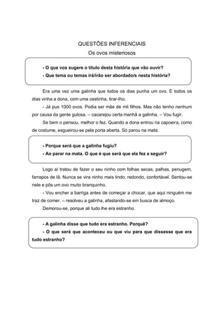 QUESTÕES INFERENCIAIS
                            Os ovos misteriosos

     - O que vos sugere o título desta história que vão ouvir?
     - Que tema ou temas irá/irão ser abordado/s nesta história?


     Era uma vez uma galinha que todos os dias punha um ovo. E todos os
dias vinha a dona, com uma cestinha, tirar-lho.
     - Já pus 1000 ovos. Podia ser mãe de mil filhos. Mas não tenho nenhum
por causa da gente gulosa. – cacarejou certa manhã a galinha. – Vou fugir.
     Se bem o pensou, melhor o fez. Quando a dona entrou na capoeira, como
de costume, esgueirou-se pela porta aberta. Só parou na mata.


     - Porque será que a galinha fugiu?
     - Ao parar na mata. O que é que será que ela fez a seguir?


     Logo aí tratou de fazer o seu ninho com folhas secas, palhas, penugem,
farrapos de lã. Nunca se vira ninho mais lindo, redondo, confortável. Sentou-se
nele e pôs um ovo muito branquinho.
     - Vou encher a barriga antes de começar a chocar, que aqui ninguém me
traz de comer. – resolveu a galinha, afastando-se em busca de almoço.
     Demorou-se, porque ali tudo lhe era estranho.


     - A galinha disse que tudo era estranho. Porquê?
     - O que será que aconteceu ou que viu para que dissesse que era
tudo estranho?
 