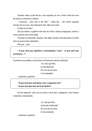 Quando voltou, qual não foi o seu espanto ao ver o ninho cheio de ovos
de todos os tamanhos e feitios.
     - Cocorocó…   Que   vem   a   ser   isto?   – disse ela. – Na minha capoeira
tiravam-me os ovos, aqui oferecem-mos. Mas que sorte.
     E logo se aninhou.
     Daí por diante, a galinha mal saía do choco. Estava preguiçosa, sentia o
corpo quente como uma botija.
     O tempo foi passando. Quanto, não sabia, porque não aprendera a contar
nem se guiava pelo calendário.
     Até  que…crac!  


     - O   que   será   que   significa   a   onomatopeia   “crac!”   .   O   que   será   que  
aconteceu…?


O primeiro ovo estalou e de lá saiu um bicharoco de bico retorcido.
                                      - Ai, mas que filho,
                                       eu até desmaio!
                                       Em vez de ser pinto
                                       é um papagaio.
     - exclamou a galinha.


     - O que será que aconteceu com o segundo ovo?
     - O que será que saiu de lá de dentro?


     No dia seguinte, outro ovo se abriu e de lá saiu, rastejando, uma criatura
comprida e sarapintada.


                                       Ai, mas que filho,
                                       como ele é diferente!
                                       Em vez de ser pinto
                                       é uma serpente.
     - exclamou a galinha.
 