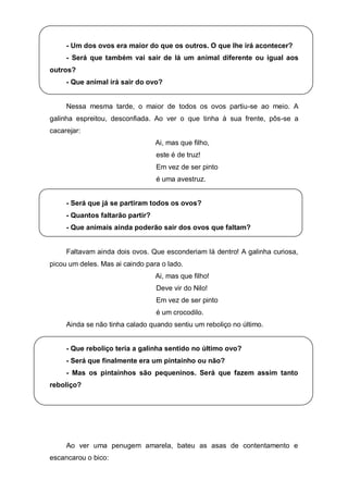 - Um dos ovos era maior do que os outros. O que lhe irá acontecer?
     - Será que também vai sair de lá um animal diferente ou igual aos
outros?
     - Que animal irá sair do ovo?


     Nessa mesma tarde, o maior de todos os ovos partiu-se ao meio. A
galinha espreitou, desconfiada. Ao ver o que tinha à sua frente, pôs-se a
cacarejar:
                                  Ai, mas que filho,
                                  este é de truz!
                                  Em vez de ser pinto
                                  é uma avestruz.


     - Será que já se partiram todos os ovos?
     - Quantos faltarão partir?
     - Que animais ainda poderão sair dos ovos que faltam?


     Faltavam ainda dois ovos. Que esconderiam lá dentro! A galinha curiosa,
picou um deles. Mas ai caindo para o lado.
                                  Ai, mas que filho!
                                  Deve vir do Nilo!
                                  Em vez de ser pinto
                                  é um crocodilo.
     Ainda se não tinha calado quando sentiu um reboliço no último.


     - Que reboliço teria a galinha sentido no último ovo?
     - Será que finalmente era um pintainho ou não?
     - Mas os pintainhos são pequeninos. Será que fazem assim tanto
reboliço?




     Ao ver uma penugem amarela, bateu as asas de contentamento e
escancarou o bico:
 