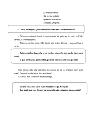Ai, mas que filho!
                                Diz o meu instinto
                                que este finalmente
                                é mesmo um pinto.


     - Como será que a galinha manifestou o seu contentamento?


     - Olhem a minha ninhada! – mostrava ela às galinhas do mato. – É tão
variada, é tão engraçada.
     - Trata só do teu pinto. Não ligues aos outros bichos. – aconselhava a
perdiz.


     - Este conselho da perdiz era o melhor conselho que podia dar a uma
mãe?
     - O que será que a galinha fez, perante este conselho da perdiz?




     Mas como podia ela abandoná-los depois de os ter chocado com tanto
amor? Que outra mãe havia de tratar deles?
     Era feliz, mas vivia num desassossego.




     - Ela era feliz, mas vivia num desassossego. Porquê?
     - Que será que eles faziam para que ela não estivesse descansada?
 