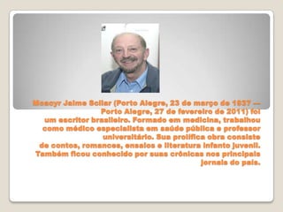 Moacyr Jaime Scliar (Porto Alegre, 23 de março de 1937 —
Porto Alegre, 27 de fevereiro de 2011) foi
um escritor brasileiro. Formado em medicina, trabalhou
como médico especialista em saúde pública e professor
universitário. Sua prolífica obra consiste
de contos, romances, ensaios e literatura infanto juvenil.
Também ficou conhecido por suas crônicas nos principais
jornais do país.
 