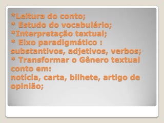*Leitura do conto;
* Estudo do vocabulário;
*Interpretação textual;
* Eixo paradigmático :
substantivos, adjetivos, verbos;
* Transformar o Gênero textual
conto em:
notícia, carta, bilhete, artigo de
opinião;
 