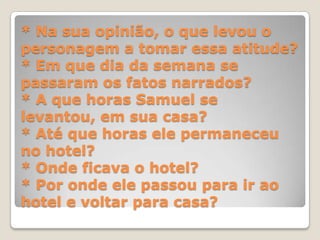 * Na sua opinião, o que levou o
personagem a tomar essa atitude?
* Em que dia da semana se
passaram os fatos narrados?
* A que horas Samuel se
levantou, em sua casa?
* Até que horas ele permaneceu
no hotel?
* Onde ficava o hotel?
* Por onde ele passou para ir ao
hotel e voltar para casa?
 