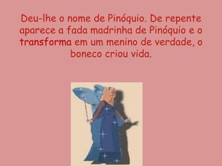 Deu-lhe o nome de Pinóquio. De repente
aparece a fada madrinha de Pinóquio e o
transforma em um menino de verdade, o
           boneco criou vida.
 