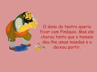 O dono do teatro queria
ficar com Pinóquio. Mas ele
chorou tanto que o homem
 deu-lhe umas moedas e o
       deixou partir.
 
