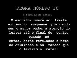 REGRA NÚMERO 10
a técnica do conto.
O escritor usará ao limite
extremo o suspense, prendendo
sem o menor pudor a atenção do
leitor até o final do conto,
quando, só
então, serão revelados o nome
do criminoso e as razões que
o levaram a matar.
 