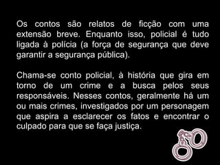 Os contos são relatos de ficção com uma
extensão breve. Enquanto isso, policial é tudo
ligada à polícia (a força de segurança que deve
garantir a segurança pública).
Chama-se conto policial, à história que gira em
torno de um crime e a busca pelos seus
responsáveis. Nesses contos, geralmente há um
ou mais crimes, investigados por um personagem
que aspira a esclarecer os fatos e encontrar o
culpado para que se faça justiça.
 