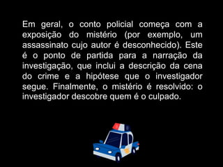 Em geral, o conto policial começa com a
exposição do mistério (por exemplo, um
assassinato cujo autor é desconhecido). Este
é o ponto de partida para a narração da
investigação, que inclui a descrição da cena
do crime e a hipótese que o investigador
segue. Finalmente, o mistério é resolvido: o
investigador descobre quem é o culpado.
 