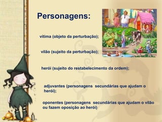 Personagens:

vítima (objeto da perturbação);


vilão (sujeito da perturbação);



herói (sujeito do restabelecimento da ordem);



  adjuvantes (personagens secundárias que ajudam o
  herói);

 oponentes (personagens secundárias que ajudam o vilão
 ou fazem oposição ao herói)
 