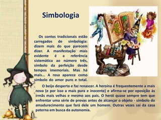Simbologia

   Os contos tradicionais estão
carregados de simbologia:
dizem mais do que parecem
dizer. A manifestação mais
evidente é a referência
sistemática ao número três,
símbolo da perfeição desde
tempos imemoriais. Mas há
mais... A rosa aparece como
símbolo do amor puro e total.
    O beijo desperta e faz renascer. A heroína é frequentemente a mais
nova (e por isso a mais pura e inocente) e afirma-se por oposição às
irmãs mais velhas e mesmo aos pais. O herói quase sempre tem que
enfrentar uma série de provas antes de alcançar o objeto - símbolo do
amadurecimento que fará dele um homem. Outras vezes sai da casa
paterna em busca da autonomia.
 