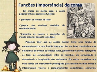 Funções (importância) do conto
   Em maior ou menor grau, o conto
popular tinha as seguintes funções:

preencher os tempos de lazer;

propor aos ouvintes         modelos    de
comportamento;

transmitir os valores e conceções do
mundo próprios daquela sociedade.

     Podemos dizer que os contos tinham (têm) uma função de
  entretenimento e uma função educativa. Por um lado, constituíam uma
  das formas de ocupar os tempos livres, geralmente os serões, reforçando
  os laços de convivialidade entre os membros da comunidade e
  despertando a imaginação dos assistentes. Por outro, concediam aos
  mais velhos um instrumento privilegiado para levarem os mais novos a
  interiorizarem valores e comportamentos considerados aceitáveis.
 