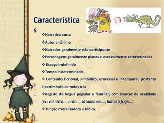Característica
s Narrativa curta
    Autor anónimo
    Narrador geralmente não participante
    Personagens geralmente planas e escassamente caracterizadas
     Espaço indefinido
    Tempo indeterminado
     Conteúdo  ficcional,  simbólico,  universal  e  intemporal,  portanto 
  é património de todos nós
    Registo  de  língua  popular  e  familiar,  com  marcas  de  oralidade 
  (ex: vai nisto..., nisto..., lá vinha ele..., botou a fugir...)
     função moralizadora e lúdica.
 