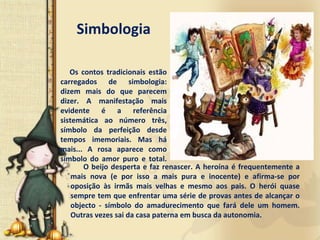 Simbologia

   Os  contos  tradicionais  estão 
carregados  de  simbologia: 
dizem  mais  do  que  parecem 
dizer.  A  manifestação  mais 
evidente  é a  referência 
sistemática  ao  número  três, 
símbolo  da  perfeição  desde 
tempos  imemoriais.  Mas  há
mais...  A  rosa  aparece  como 
símbolo  do  amor  puro  e  total. 
        O  beijo  desperta  e  faz  renascer.  A  heroína  é frequentemente  a 
    mais  nova  (e  por  isso  a  mais  pura  e  inocente)  e  afirma‐se  por 
    oposição  às  irmãs  mais  velhas  e  mesmo  aos  pais.  O  herói  quase 
    sempre tem que enfrentar uma série de provas antes de alcançar o 
    objecto  ‐ símbolo  do  amadurecimento  que  fará dele  um  homem. 
    Outras vezes sai da casa paterna em busca da autonomia.
 