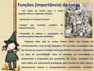 Funções (importância) do conto
   Em  maior  ou  menor  grau,  o  conto 
popular tinha as seguintes funções: 

 preencher os tempos de lazer; 

  propor  aos  ouvintes        modelos      de 
comportamento; 

 transmitir  os  valores  e  concepções  do 
mundo próprios daquela sociedade. 

      Podemos  dizer  que  os  contos  tinham  (têm)  uma  função  de 
  entretenimento e uma função educativa. Por um lado, constituíam uma 
  das formas de ocupar os tempos livres, geralmente os serões, reforçando 
  os  laços  de  convivialidade entre  os  membros  da  comunidade  e 
  despertando  a  imaginação  dos  assistentes.  Por  outro,  concediam  aos 
  mais  velhos  um  instrumento  privilegiado  para  levarem  os  mais  novos  a 
  interiorizarem  valores  e  comportamentos  considerados  aceitáveis.
 