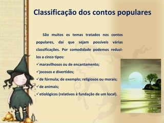 Classificação dos contos populares

    São  muitos  os  temas  tratados  nos  contos 
populares,  daí       que  sejam  possíveis  várias 
classificações.  Por  comodidade  podemos  reduzi‐
los a cinco tipos: 
  maravilhosos ou de encantamento; 
  jocosos e divertidos; 
  de fórmula; de exemplo; religiosos ou morais; 
  de animais; 
  etiológicos (relativos à fundação de um local). 
 