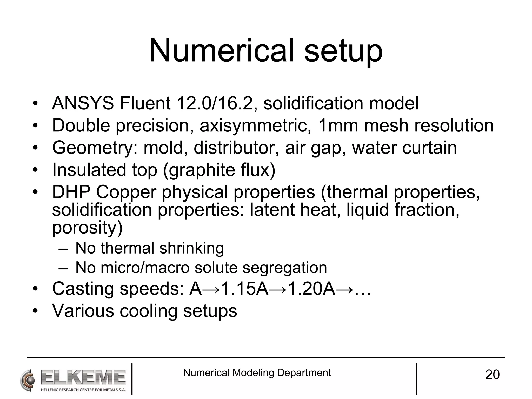 Numerical setup
• ANSYS Fluent 12.0/16.2, solidification model
• Double precision, axisymmetric, 1mm mesh resolution
• Geometry: mold, distributor, air gap, water curtain
• Insulated top (graphite flux)
• DHP Copper physical properties (thermal properties,
solidification properties: latent heat, liquid fraction,
porosity)
– No thermal shrinking
– No micro/macro solute segregation
• Casting speeds: A→1.15A→1.20A→…
• Various cooling setups
Numerical Modeling Department 20
 