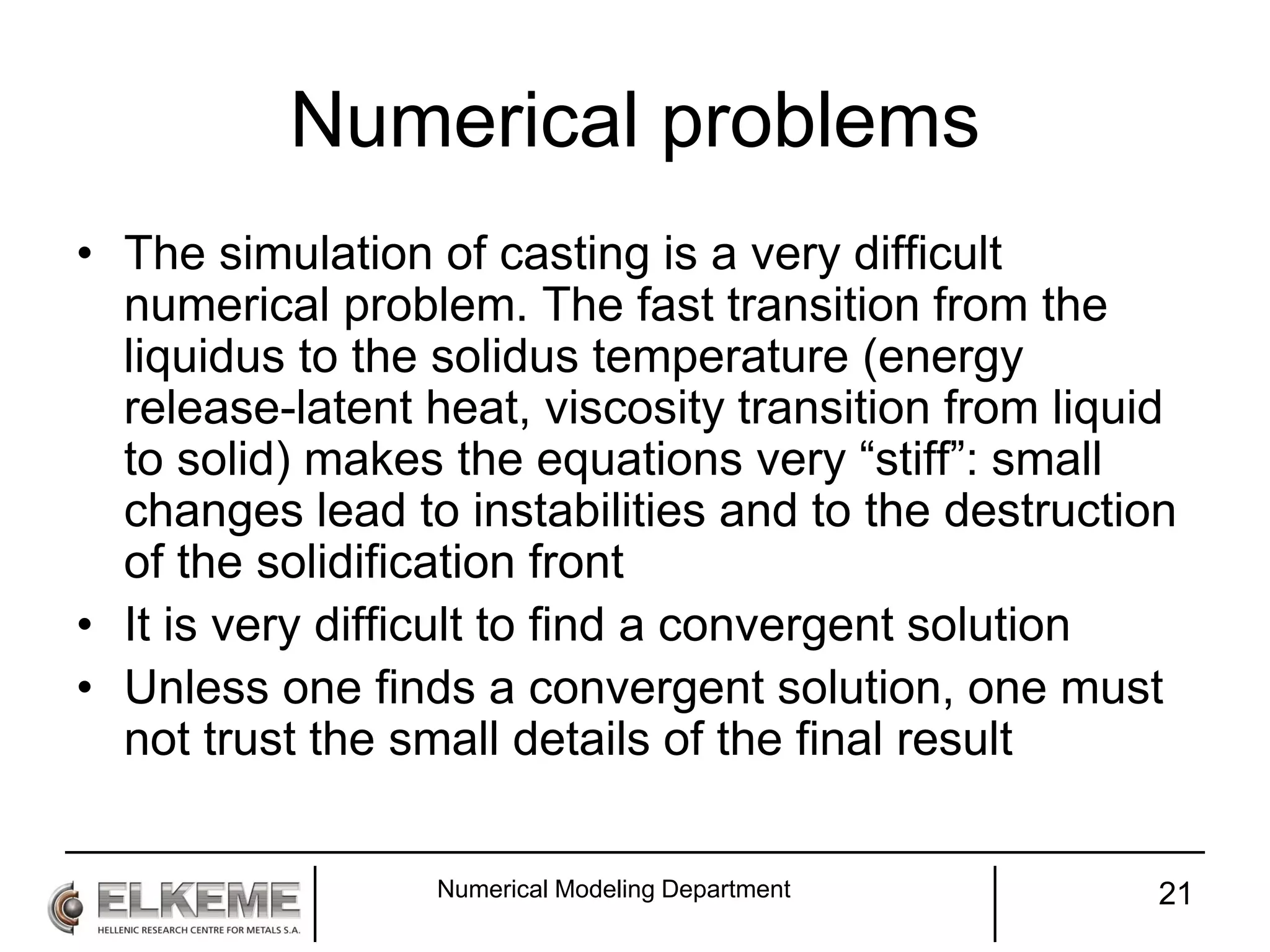 Numerical problems
• The simulation of casting is a very difficult
numerical problem. The fast transition from the
liquidus to the solidus temperature (energy
release-latent heat, viscosity transition from liquid
to solid) makes the equations very “stiff”: small
changes lead to instabilities and to the destruction
of the solidification front
• It is very difficult to find a convergent solution
• Unless one finds a convergent solution, one must
not trust the small details of the final result
Numerical Modeling Department 21
 