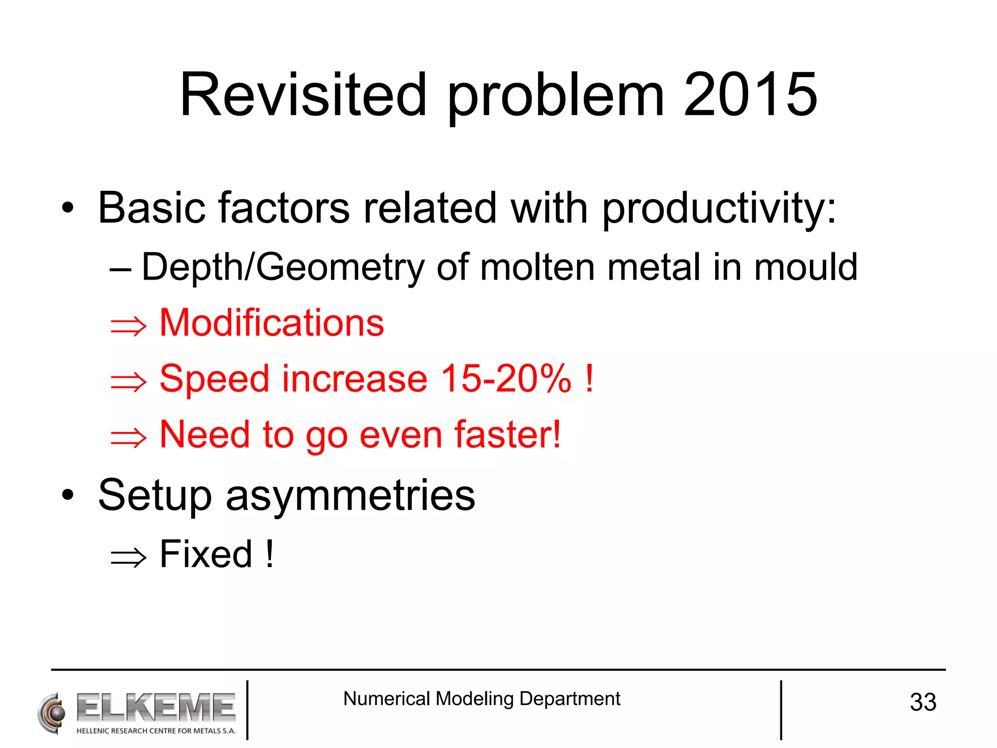 Revisited problem 2015
• Basic factors related with productivity:
– Depth/Geometry of molten metal in mould
 Modifications
 Speed increase 15-20% !
 Need to go even faster!
• Setup asymmetries
 Fixed !
Numerical Modeling Department 33
 