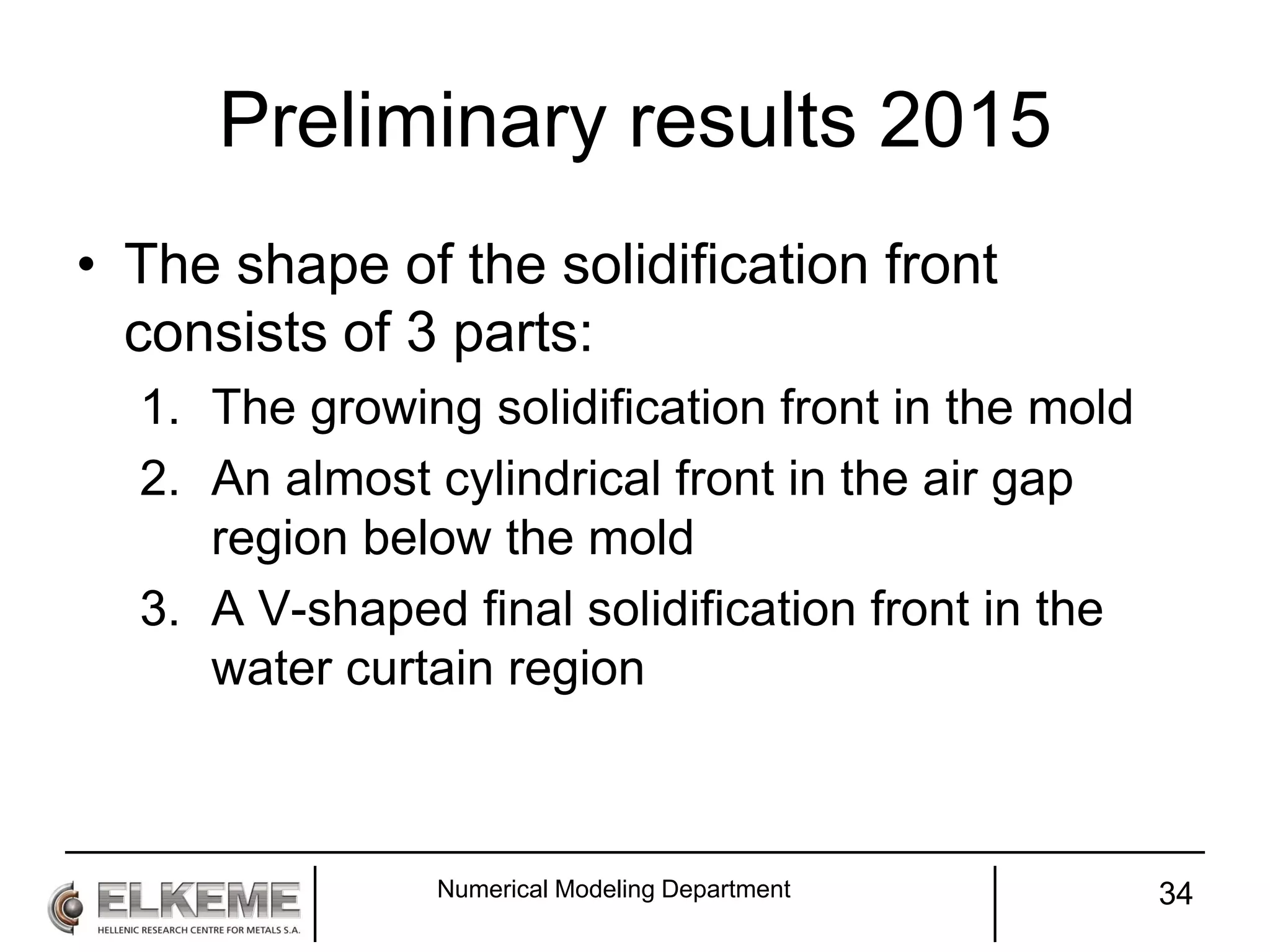 Preliminary results 2015
• The shape of the solidification front
consists of 3 parts:
1. The growing solidification front in the mold
2. An almost cylindrical front in the air gap
region below the mold
3. A V-shaped final solidification front in the
water curtain region
Numerical Modeling Department 34
 