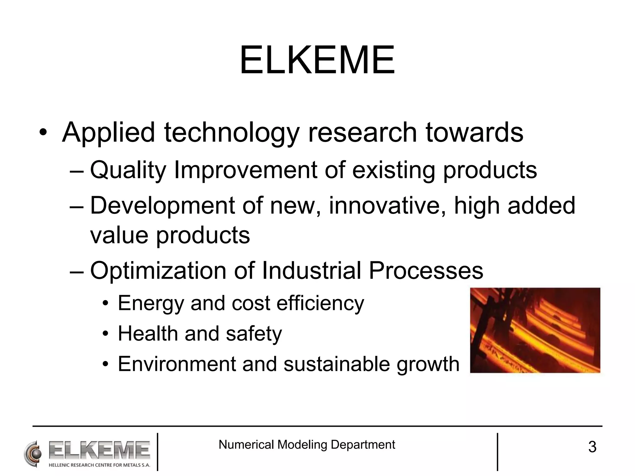 ELKEME
• Applied technology research towards
– Quality Improvement of existing products
– Development of new, innovative, high added
value products
– Optimization of Industrial Processes
• Energy and cost efficiency
• Health and safety
• Environment and sustainable growth
Numerical Modeling Department 3
 