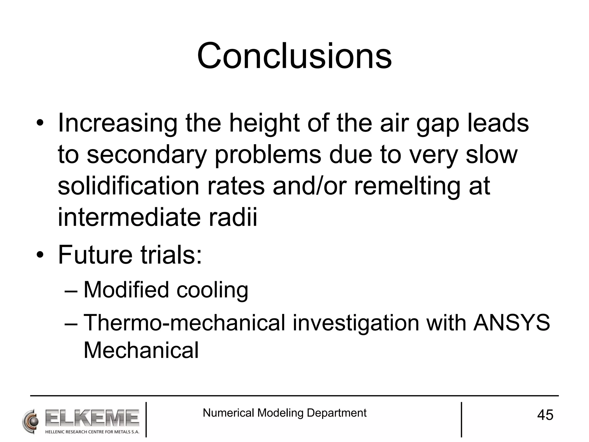 Conclusions
• Increasing the height of the air gap leads
to secondary problems due to very slow
solidification rates and/or remelting at
intermediate radii
• Future trials:
– Modified cooling
– Thermo-mechanical investigation with ANSYS
Mechanical
Numerical Modeling Department 45
 