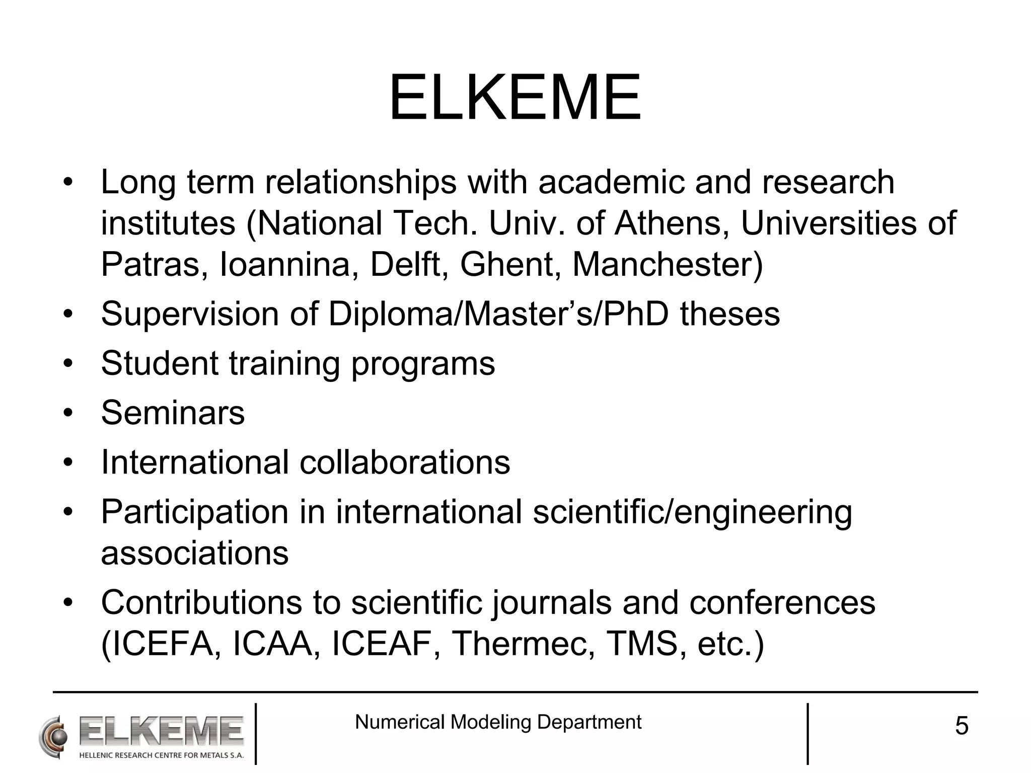 ELKEME
• Long term relationships with academic and research
institutes (National Tech. Univ. of Athens, Universities of
Patras, Ioannina, Delft, Ghent, Manchester)
• Supervision of Diploma/Master’s/PhD theses
• Student training programs
• Seminars
• International collaborations
• Participation in international scientific/engineering
associations
• Contributions to scientific journals and conferences
(ICEFA, ICAA, ICEAF, Thermec, TMS, etc.)
Numerical Modeling Department 5
 
