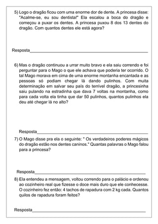 5) Logo o dragão ficou com uma enorme dor de dente. A princesa disse:
"Acalme-se, eu sou dentista!" Ela escalou a boca do dragão e
começou a puxar os dentes. A princesa puxou 8 dos 13 dentes do
dragão. Com quantos dentes ele está agora?
Resposta__________________________________________________
6) Mas o dragão continuou a urrar muito bravo e ela saiu correndo e foi
perguntar para o Mago o que ele achava que poderia ter ocorrido. O
tal Mago morava em cima de uma enorme montanha encantada e as
pessoas só podiam chegar lá dando pulinhos. Com muita
determinação em salvar seu país do terrível dragão, a princesinha
saiu pulando na estradinha que dava 7 voltas na montanha, como
para cada volta ela tinha que dar 50 pulinhos, quantos pulinhos ela
deu até chegar lá no alto?
Resposta_______________________________________________
7) O Mago disse pra ela o seguinte: " Os verdadeiros poderes mágicos
do dragão estão nos dentes caninos." Quantas palavras o Mago falou
para a princesa?
Resposta_______________________________________________
8) Ela entendeu a mensagem, voltou correndo para o palácio e ordenou
ao cozinheiro real que fizesse o doce mais duro que ele conhecesse.
O cozinheiro fez então: 4 tachos de rapadura com 2 kg cada. Quantos
quilos de rapadura foram feitos?
Resposta________________________________________________
 