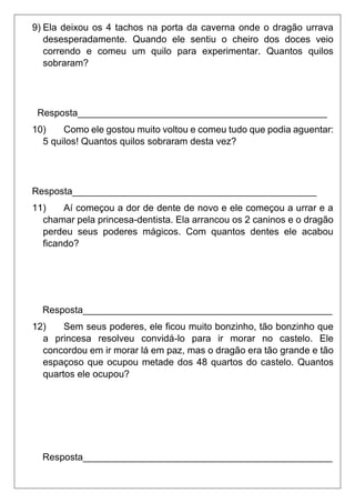 9) Ela deixou os 4 tachos na porta da caverna onde o dragão urrava
desesperadamente. Quando ele sentiu o cheiro dos doces veio
correndo e comeu um quilo para experimentar. Quantos quilos
sobraram?
Resposta_______________________________________________
10) Como ele gostou muito voltou e comeu tudo que podia aguentar:
5 quilos! Quantos quilos sobraram desta vez?
Resposta______________________________________________
11) Aí começou a dor de dente de novo e ele começou a urrar e a
chamar pela princesa-dentista. Ela arrancou os 2 caninos e o dragão
perdeu seus poderes mágicos. Com quantos dentes ele acabou
ficando?
Resposta_______________________________________________
12) Sem seus poderes, ele ficou muito bonzinho, tão bonzinho que
a princesa resolveu convidá-lo para ir morar no castelo. Ele
concordou em ir morar lá em paz, mas o dragão era tão grande e tão
espaçoso que ocupou metade dos 48 quartos do castelo. Quantos
quartos ele ocupou?
Resposta_______________________________________________
 