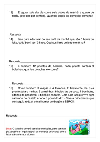 13) E agora todo dia ele come seis doces de manhã e quatro de
tarde, sete dias por semana. Quantos doces ele come por semana?
Resposta_______________________________________________
14) Isso para não falar do seu café da manhã que são 3 barris de
leite, cada barril tem 3 litros. Quantos litros de leite ele toma?
Resposta_________________________________________________
15) E também 12 pacotes de bolacha, cada pacote contém 9
bolachas, quantas bolachas ele come?
Resposta_______________________________________________
16) Come também 3 maçãs e 4 torradas. E finalmente ele está
pronto para o melhor: 5 cajuzinhos, 6 bolachas de coco, 7 bombons,
8 tortas de chocolate, 9 bolos de andares. Com tudo isso ele vive bem
calminho no castelo e todo o povoado diz: - Viva a princesinha que
conseguiu reduzir o mal humor do dragão a ZERO!!!!
Resposta_______________________________________________
Dica : O trabalho deverá ser feito em duplas, para ser mais
prazeroso e é legal adaptar os números de acordo com a
faixa etária de seus aluno s
 