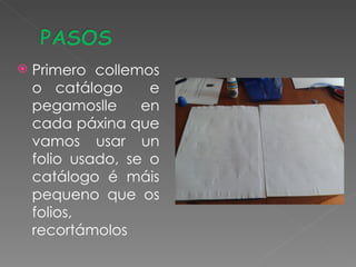    Primero collemos
    o catálogo      e
    pegamoslle     en
    cada páxina que
    vamos usar un
    folio usado, se o
    catálogo é máis
    pequeno que os
    folios,
    recortámolos
 