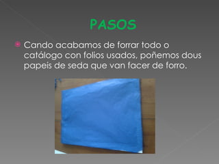 PASOS
   Cando acabamos de forrar todo o
    catálogo con folios usados, poñemos dous
    papeis de seda que van facer de forro.
 