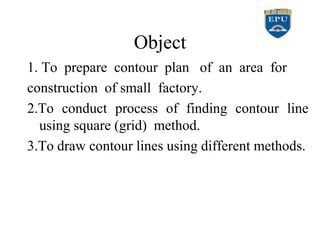 Object
1. To prepare contour plan of an area for
construction of small factory.
2.To conduct process of finding contour line
using square (grid) method.
3.To draw contour lines using different methods.
 