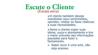 (Escuta ativa)
O cliente também deseja
manifestar seus sentimentos,
opiniões, relatar os fatos relativos
a suas necessidades.
Deixe o cliente expor suas
ideias, ouça-o atentamente e tire
o maior proveito das informações
passadas para fazer o
fechamento.
 Saber ouvir é uma arte, não
seja ansioso.
 