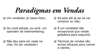  Um vendedor já nasce feito;
 Ou você estuda ,ou será um
operador de telemarketing;
 Não deu para ser nada na
vida, foi ser vendedor!
 Técnicas de vendas são
armas eficazes para vencer
o cliente;
 Só pelo alô já sei se vai
comprar ou não;
 É um vendedor tão
excepcional que vende
geladeira para esquimó.
 