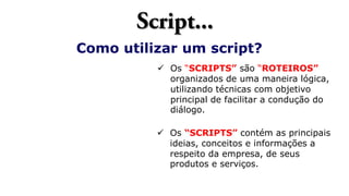 Como utilizar um script?
 Os “SCRIPTS” são “ROTEIROS”
organizados de uma maneira lógica,
utilizando técnicas com objetivo
principal de facilitar a condução do
diálogo.
 Os “SCRIPTS” contém as principais
ideias, conceitos e informações a
respeito da empresa, de seus
produtos e serviços.
 