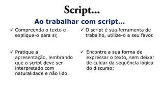 Ao trabalhar com script...
 Compreenda o texto e
explique-o para si;
 Pratique a
apresentação, lembrando
que o script deve ser
interpretado com
naturalidade e não lido
 Encontre a sua forma de
expressar o texto, sem deixar
de cuidar da sequência lógica
do discurso;
 O script é sua ferramenta de
trabalho, utilize-o a seu favor.
 