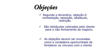  Segundo o dicionário, objeção é:
contestação, oposição, obstáculo,
restrição.
 São obstáculos colocados pelo cliente
para o não fechamento do negócio.
 As objeções devem ser encaradas
como a verdadeira oportunidade de
fortalecer os vínculos com o cliente
 
