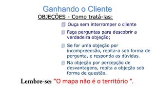Ganhando o Cliente
OBJEÇÕES - Como tratá-las:
 Ouça sem interromper o cliente
 Faça perguntas para descobrir a
verdadeira objeção;
 Se for uma objeção por
incompreensão, repita-a sob forma de
pergunta, e responda as dúvidas.
 Na objeção por percepção de
desvantagens, repita a objeção sob
forma de questão.
“O mapa não é o território “.
 